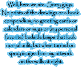 Well, here we are. Sorry guys. No prints of the drawings or a book compendium, no greeting cards or calendars or mugs or (my personal favorite) bedside lamps that look normal unlit, but when turned on spray images from my artwork on the walls at night.