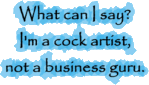 What can I say? I'm a cock artist, not a business guru.